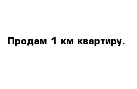 Продам 1 км квартиру.